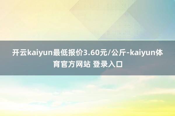 开云kaiyun最低报价3.60元/公斤-kaiyun体育官方网站 登录入口