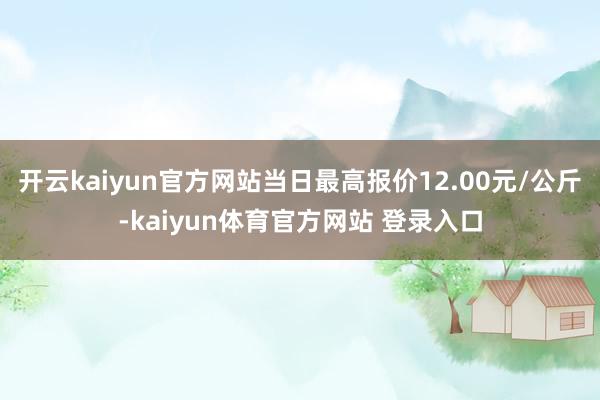 开云kaiyun官方网站当日最高报价12.00元/公斤-kaiyun体育官方网站 登录入口