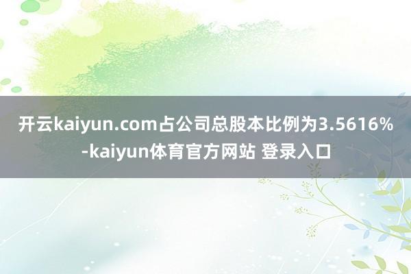 开云kaiyun.com占公司总股本比例为3.5616%-kaiyun体育官方网站 登录入口