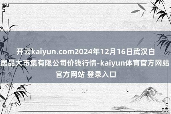开云kaiyun.com2024年12月16日武汉白沙洲农副居品大市集有限公司价钱行情-kaiyun体育官方网站 登录入口