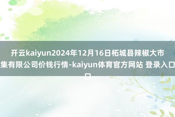 开云kaiyun2024年12月16日柘城县辣椒大市集有限公司价钱行情-kaiyun体育官方网站 登录入口