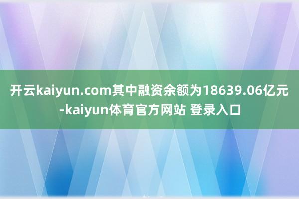 开云kaiyun.com其中融资余额为18639.06亿元-kaiyun体育官方网站 登录入口