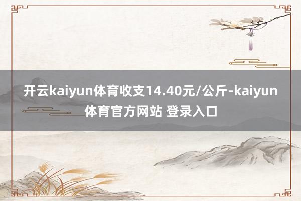 开云kaiyun体育收支14.40元/公斤-kaiyun体育官方网站 登录入口
