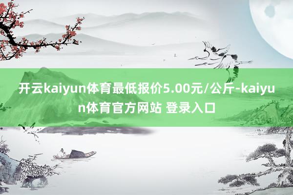 开云kaiyun体育最低报价5.00元/公斤-kaiyun体育官方网站 登录入口