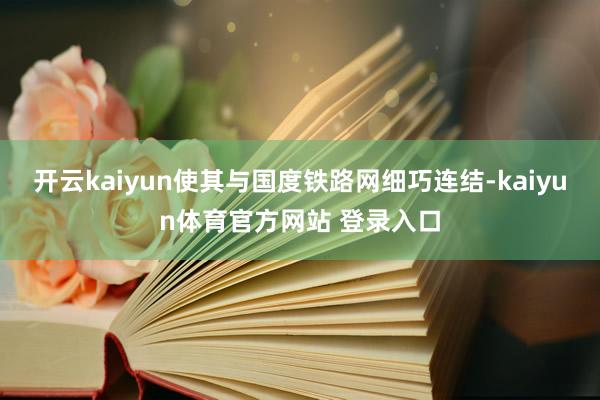 开云kaiyun使其与国度铁路网细巧连结-kaiyun体育官方网站 登录入口