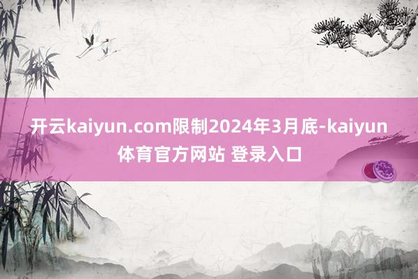 开云kaiyun.com限制2024年3月底-kaiyun体育官方网站 登录入口