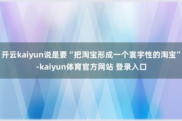 开云kaiyun说是要“把淘宝形成一个寰宇性的淘宝”-kaiyun体育官方网站 登录入口