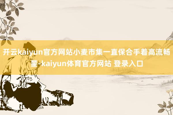 开云kaiyun官方网站小麦市集一直保合手着高流畅量-kaiyun体育官方网站 登录入口