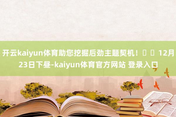 开云kaiyun体育助您挖掘后劲主题契机！		12月23日下昼-kaiyun体育官方网站 登录入口