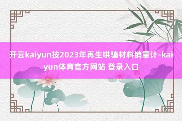 开云kaiyun按2023年再生哄骗材料销量计-kaiyun体育官方网站 登录入口