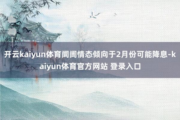 开云kaiyun体育阛阓情态倾向于2月份可能降息-kaiyun体育官方网站 登录入口