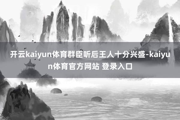 开云kaiyun体育群臣听后王人十分兴盛-kaiyun体育官方网站 登录入口