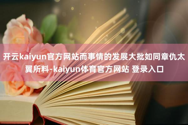 开云kaiyun官方网站而事情的发展大批如同章仇太翼所料-kaiyun体育官方网站 登录入口