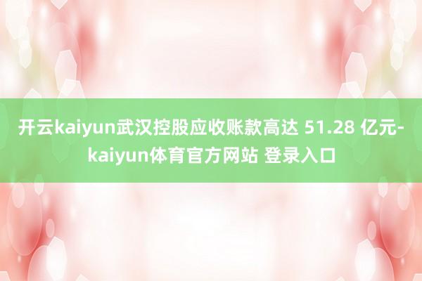 开云kaiyun武汉控股应收账款高达 51.28 亿元-kaiyun体育官方网站 登录入口