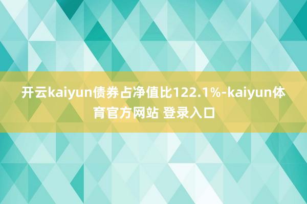 开云kaiyun债券占净值比122.1%-kaiyun体育官方网站 登录入口