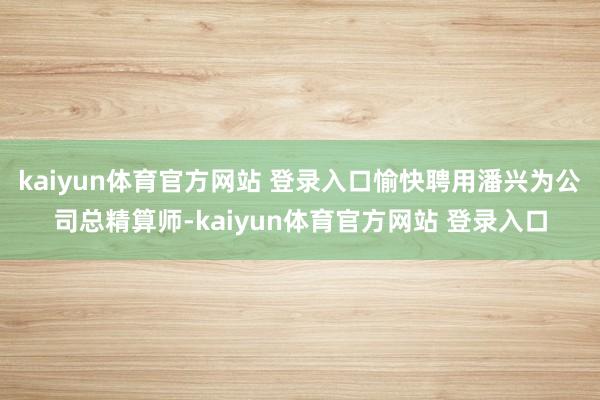 kaiyun体育官方网站 登录入口愉快聘用潘兴为公司总精算师-kaiyun体育官方网站 登录入口
