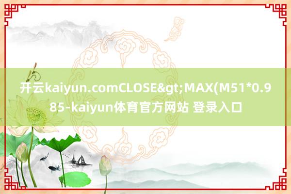 开云kaiyun.comCLOSE>MAX(M51*0.985-kaiyun体育官方网站 登录入口