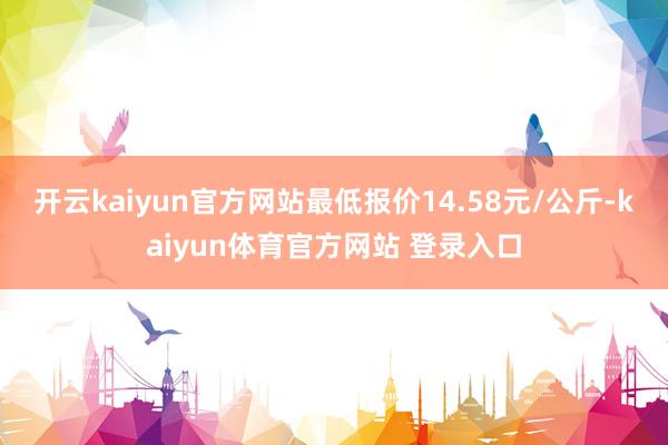 开云kaiyun官方网站最低报价14.58元/公斤-kaiyun体育官方网站 登录入口
