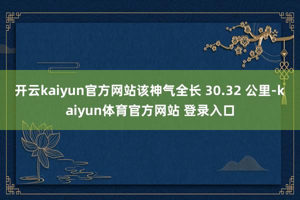 开云kaiyun官方网站该神气全长 30.32 公里-kaiyun体育官方网站 登录入口