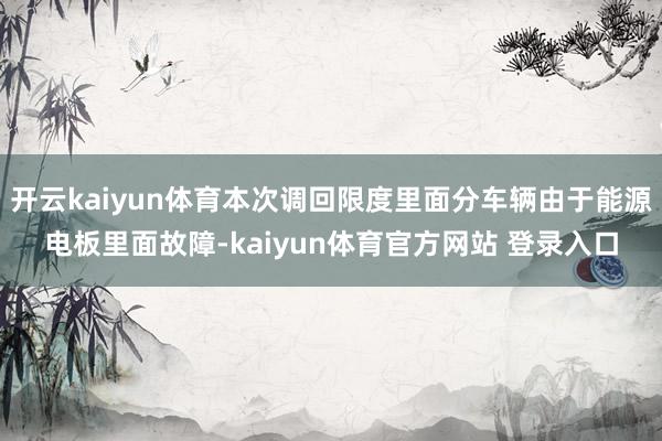 开云kaiyun体育本次调回限度里面分车辆由于能源电板里面故障-kaiyun体育官方网站 登录入口