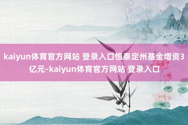 kaiyun体育官方网站 登录入口恒泰定州基金增资3亿元-kaiyun体育官方网站 登录入口