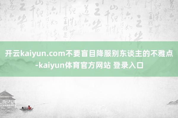 开云kaiyun.com不要盲目降服别东谈主的不雅点-kaiyun体育官方网站 登录入口