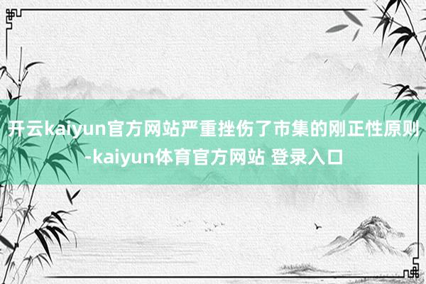 开云kaiyun官方网站严重挫伤了市集的刚正性原则-kaiyun体育官方网站 登录入口