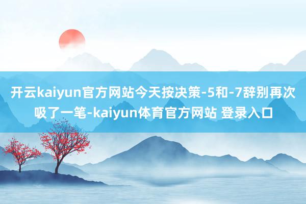 开云kaiyun官方网站今天按决策-5和-7辞别再次吸了一笔-kaiyun体育官方网站 登录入口