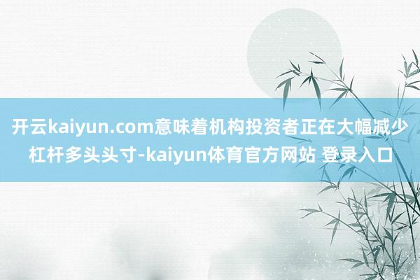 开云kaiyun.com意味着机构投资者正在大幅减少杠杆多头头寸-kaiyun体育官方网站 登录入口