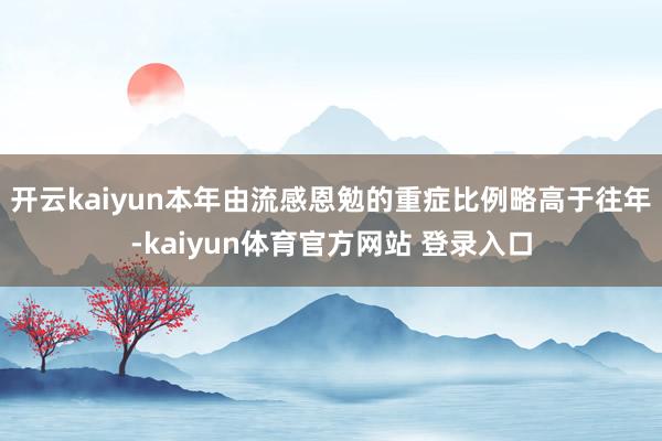 开云kaiyun本年由流感恩勉的重症比例略高于往年-kaiyun体育官方网站 登录入口