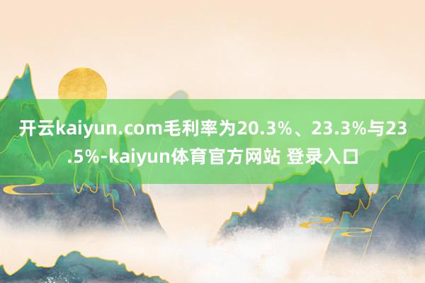 开云kaiyun.com毛利率为20.3%、23.3%与23.5%-kaiyun体育官方网站 登录入口