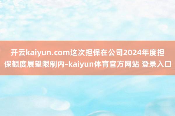 开云kaiyun.com这次担保在公司2024年度担保额度展望限制内-kaiyun体育官方网站 登录入口