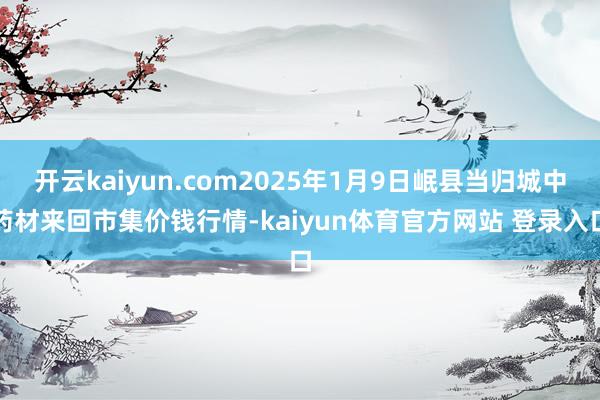 开云kaiyun.com2025年1月9日岷县当归城中药材来回市集价钱行情-kaiyun体育官方网站 登录入口