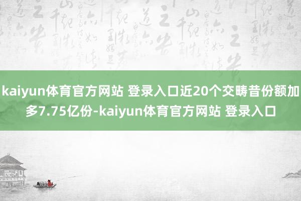 kaiyun体育官方网站 登录入口近20个交畴昔份额加多7.75亿份-kaiyun体育官方网站 登录入口