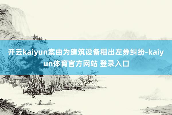 开云kaiyun案由为建筑设备租出左券纠纷-kaiyun体育官方网站 登录入口