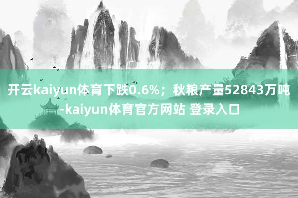 开云kaiyun体育下跌0.6%；秋粮产量52843万吨-kaiyun体育官方网站 登录入口