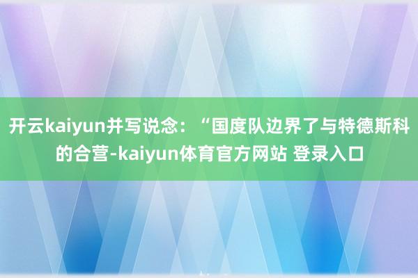 开云kaiyun并写说念：“国度队边界了与特德斯科的合营-kaiyun体育官方网站 登录入口