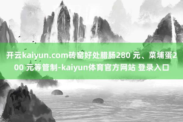 开云kaiyun.com砖窑好处腊肠280 元、菜埔蛋200 元等管制-kaiyun体育官方网站 登录入口