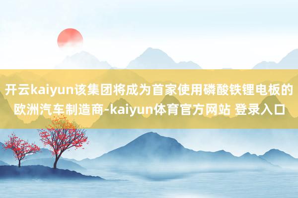 开云kaiyun该集团将成为首家使用磷酸铁锂电板的欧洲汽车制造商-kaiyun体育官方网站 登录入口