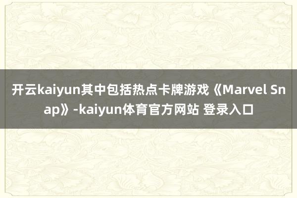 开云kaiyun其中包括热点卡牌游戏《Marvel Snap》-kaiyun体育官方网站 登录入口
