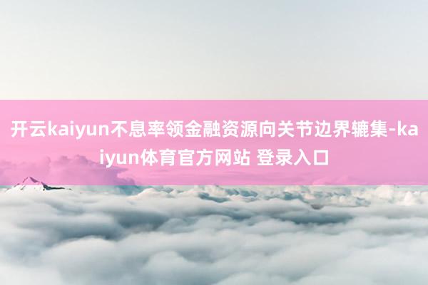 开云kaiyun不息率领金融资源向关节边界辘集-kaiyun体育官方网站 登录入口