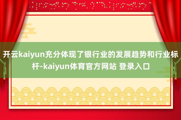 开云kaiyun充分体现了银行业的发展趋势和行业标杆-kaiyun体育官方网站 登录入口