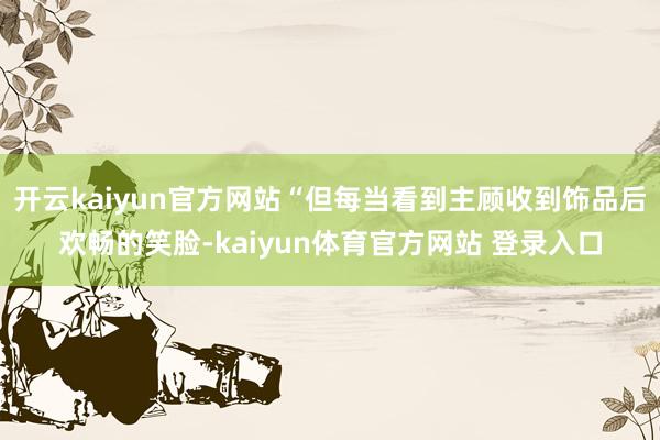 开云kaiyun官方网站“但每当看到主顾收到饰品后欢畅的笑脸-kaiyun体育官方网站 登录入口