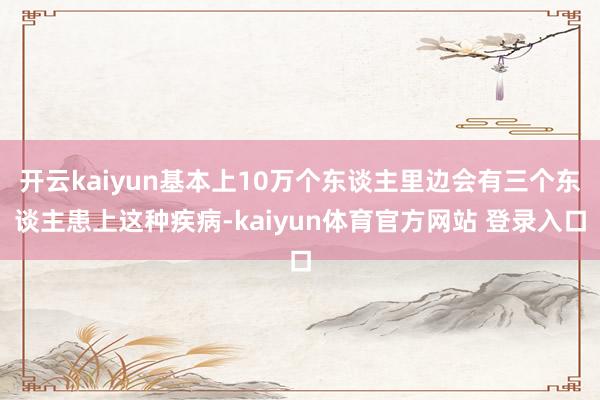 开云kaiyun基本上10万个东谈主里边会有三个东谈主患上这种疾病-kaiyun体育官方网站 登录入口