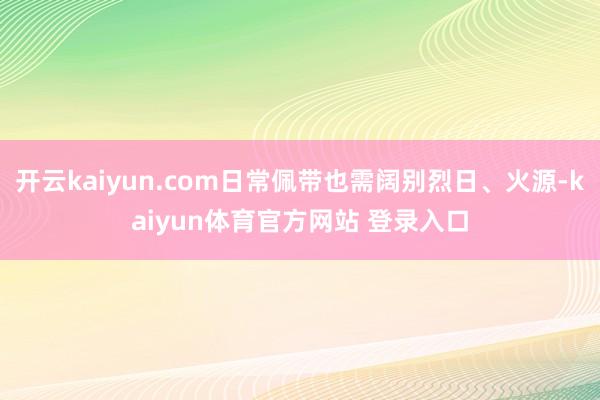 开云kaiyun.com日常佩带也需阔别烈日、火源-kaiyun体育官方网站 登录入口