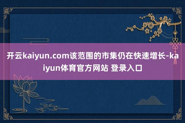 开云kaiyun.com该范围的市集仍在快速增长-kaiyun体育官方网站 登录入口