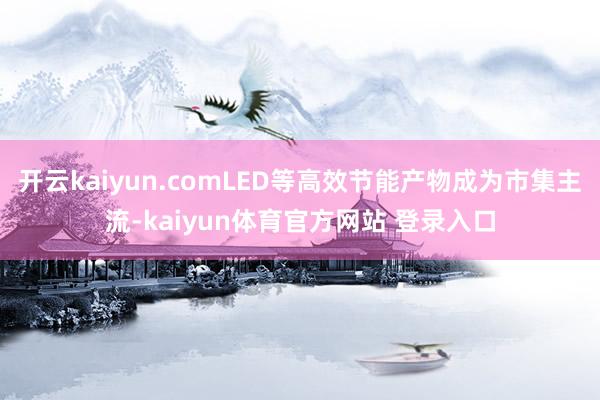 开云kaiyun.comLED等高效节能产物成为市集主流-kaiyun体育官方网站 登录入口