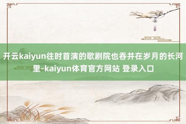 开云kaiyun往时首演的歌剧院也吞并在岁月的长河里-kaiyun体育官方网站 登录入口