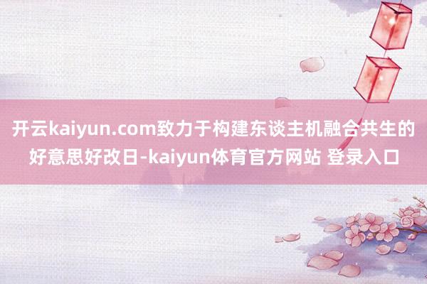 开云kaiyun.com致力于构建东谈主机融合共生的好意思好改日-kaiyun体育官方网站 登录入口