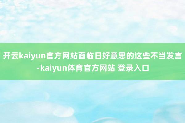 开云kaiyun官方网站面临日好意思的这些不当发言-kaiyun体育官方网站 登录入口
